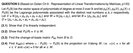 QUESTION 3 (Based on Golan Ch 8: Representation of Linear Transformations by Matrices, p133)
Let P₂(R) be the vector space of polynomials of degree at most 2 over R and let p₂(X), Pb(X), Pc(X) €
P2(R) be the Lagrange polynomials associated with the distinct real numbers a, b, c respectively.
Let V = R{Pa + Pb. Pa + Pb - Pe} and W = R{Pb + Pc), and let B = {Pa: Pb. Pc} and
D = {Pa + Pb. Pa + Pb = Pc: Pb + Pc}.
(3.1) Show that D is linearly independent.
(3.2) Show that P₂(R) = V ⓇW.
(3.3) Find the change-of-basis matrix PBD from B to D.
(3.4) Find B(a) where a: P₂(R) → P₂(R) is the projection on Valong W, i.e. a(v) = v for all
VE V and a(w) = 0 for all w€ W.