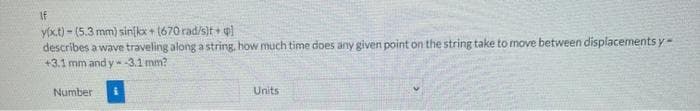 If
y(x.t) - (5.3 mm) sinikx + (670 rad/s)t + ql
describes a wave traveling along a string, how much time does any given point on the string take to move between displacements y=
+3.1 mm and y -3.1 mm?
Number
Units
