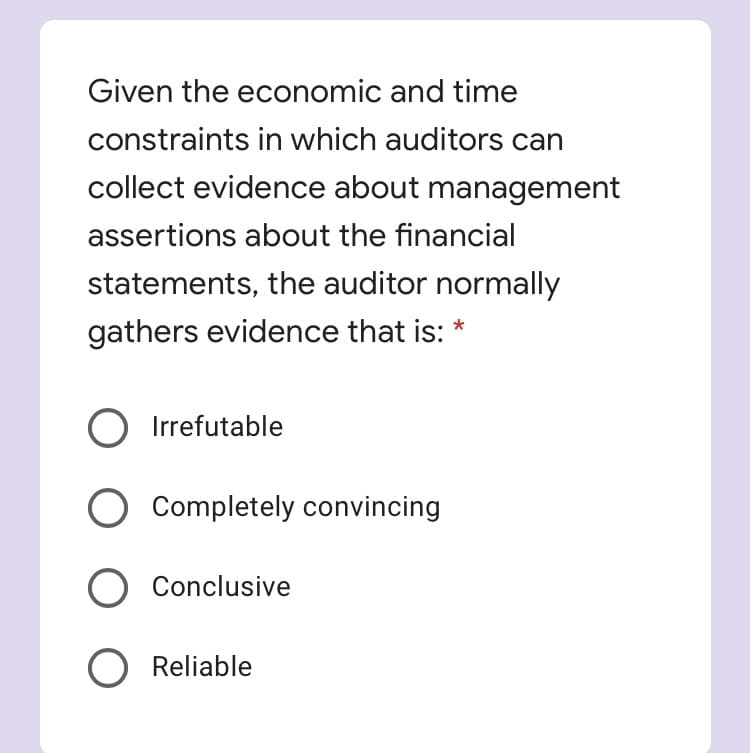 Given the economic and time
constraints in which auditors can
collect evidence about management
assertions about the financial
statements, the auditor normally
gathers evidence that is:
O Irrefutable
Completely convincing
O Conclusive
O Reliable
