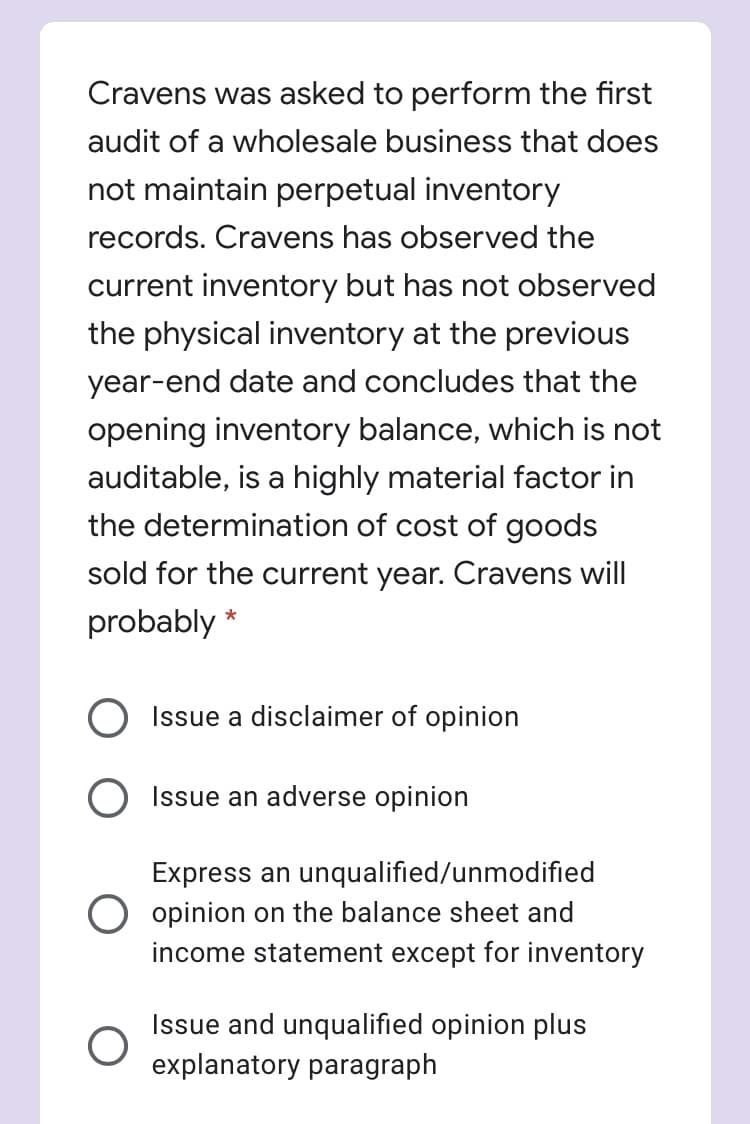 Cravens was asked to perform the first
audit of a wholesale business that does
not maintain perpetual inventory
records. Cravens has observed the
current inventory but has not observed
the physical inventory at the previous
year-end date and concludes that the
opening inventory balance, which is not
auditable, is a highly material factor in
the determination of cost of goods
sold for the current year. Cravens will
probably *
Issue a disclaimer of opinion
Issue an adverse opinion
an unqualified/unmodified
O opinion on the balance sheet and
income statement except for inventory
res
Issue and unqualified opinion plus
explanatory paragraph
