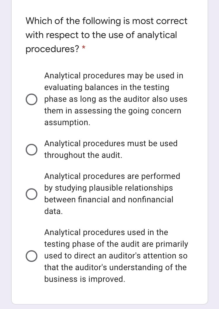 Which of the following is most correct
with respect to the use of analytical
procedures?
Analytical procedures may be used in
evaluating balances in the testing
O phase as long as the auditor also uses
them in assessing the going concern
assumption.
Analytical procedures must be used
throughout the audit.
Analytical procedures are performed
by studying plausible relationships
between financial and nonfinancial
data.
Analytical procedures used in the
testing phase of the audit are primarily
O used
that the auditor's understanding of the
business is improved.
direct an auditor's attention so

