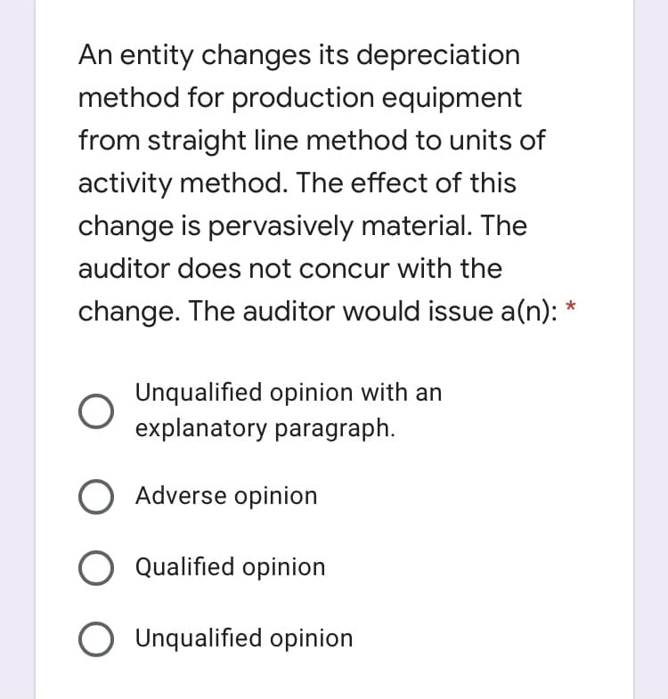 An entity changes its depreciation
method for production equipment
from straight line method to units of
activity method. The effect of this
change is pervasively material. The
auditor does not concur with the
change. The auditor would issue a(n): *
Unqualified opinion with an
explanatory paragraph.
O Adverse opinion
O Qualified opinion
Unqualified opinion
