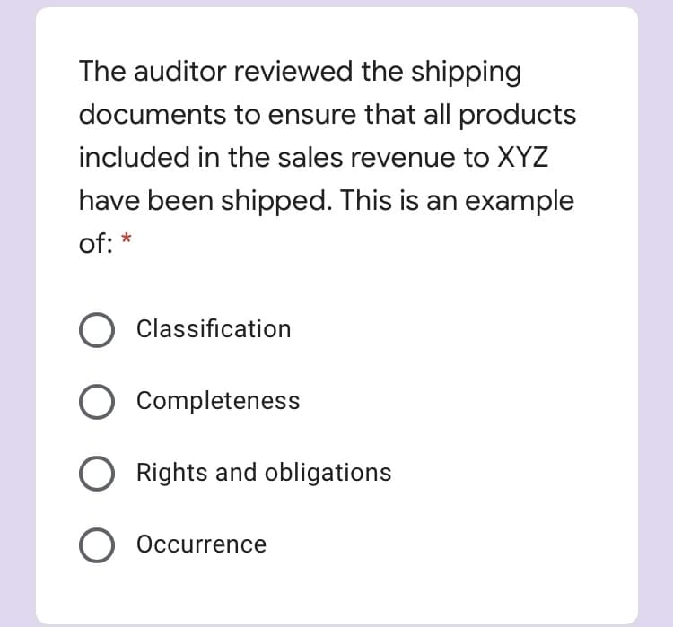 The auditor reviewed the shipping
documents to ensure that all products
included in the sales revenue to XYZ
have been shipped. This is an example
of: *
O Classification
Completeness
Rights and obligations
O Occurrence
