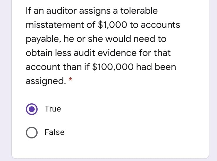 If an auditor assigns a tolerable
misstatement of $1,000 to accounts
payable, he or she would need to
obtain less audit evidence for that
account than if $100,000 had been
assigned. *
True
O False
