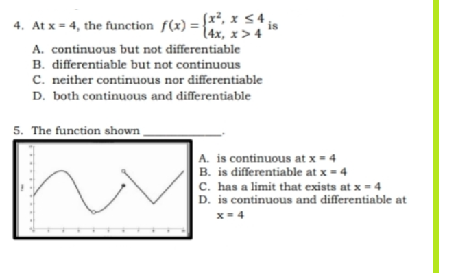 4. At x = 4, the function f(x) =
(x², x ≤ 4
(4x, x>4
A. continuous but not differentiable
B. differentiable but not continuous
C. neither continuous nor differentiable
D. both continuous and differentiable
5. The function shown.
is
A. is continuous at x = 4
B. is differentiable at x = 4
C. has a limit that exists at x = 4
D. is continuous and differentiable at
x = 4