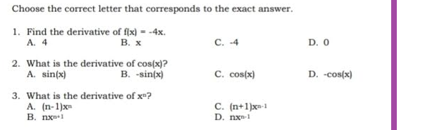 Choose the correct letter that corresponds to the exact answer.
1. Find the derivative of f(x) = -4x.
A. 4
B. x
C. -4
2. What is the derivative of cos(x)?
A. sin(x)
B. -sin(x)
C. cos(x)
3. What is the derivative of xn?
A. (n-1)x=
C. (n+1)x=-1
D. nxn-1
B. nx 1
D. 0
D. -cos(x)