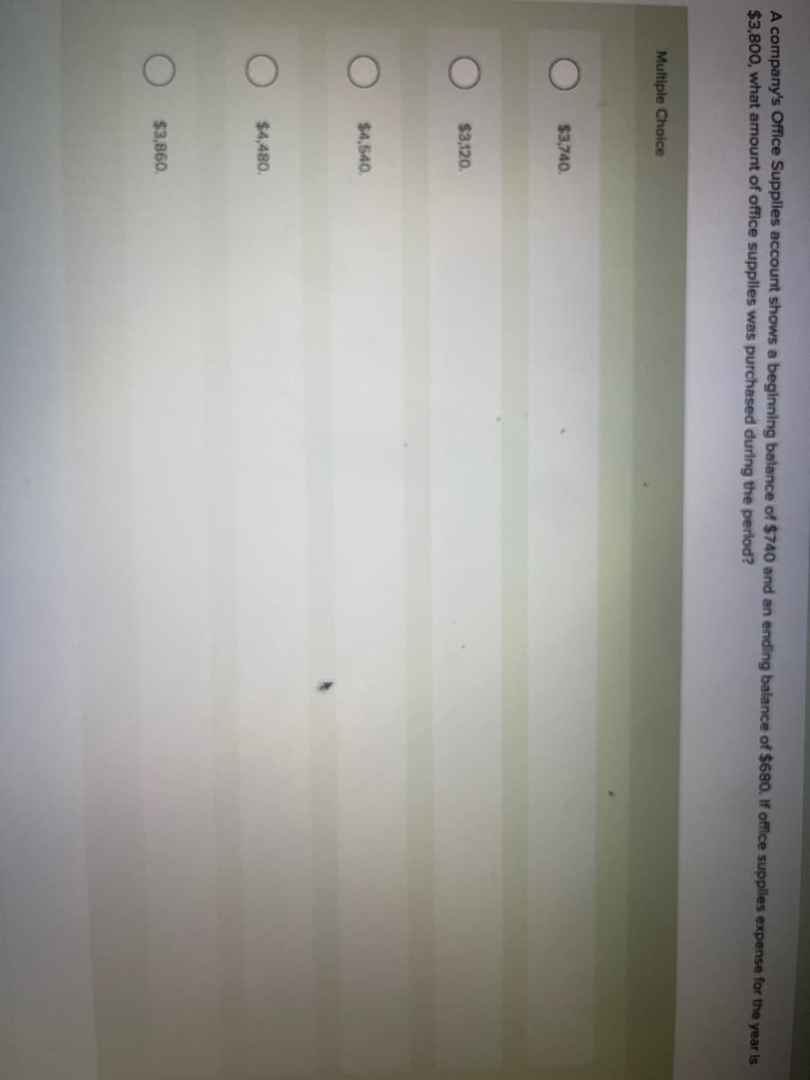 A company's Office Supplies account shows a beginning balance of $740 and an ending balance of $680. If office supplies expense for the year is
$3,800, what amount of office supplies was purchased during the period?
Multiple Choice
$3,740.
$3,120.
$4,540.
$4,480.
$3,860