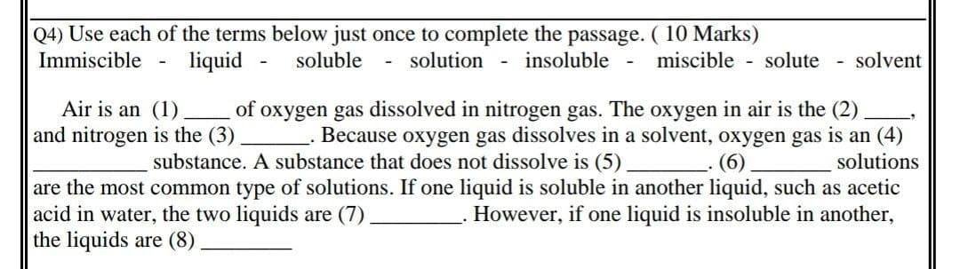 Q4) Use each of the terms below just once to complete the passage. ( 10 Marks)
Immiscible
liquid
soluble
solution
insoluble
miscible - solute
solvent
Air is an (1)
and nitrogen is the (3)
of oxygen gas dissolved in nitrogen gas. The oxygen in air is the (2)
Because oxygen gas dissolves in a solvent, oxygen gas is an (4)
substance. A substance that does not dissolve is (5)
(6)
solutions
are the most common type of solutions. If one liquid is soluble in another liquid, such as acetic
acid in water, the two liquids are (7).
the liquids are (8) .
However, if one liquid is insoluble in another,
