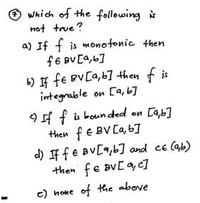 which of the following i
not true ?
a) If f is monotonic then
f6 BV [a,6]
b) If fe BVCa,67 then f is
integrable on [a, b]
9 f f is bounded on Ca,b]
then fe BV Ca, 6]
d) IF fe BV[9,b] and ce (ab)
then fe BvC a,c]
c) none of the above
