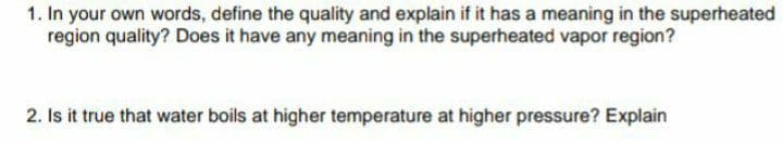 1. In your own words, define the quality and explain if it has a meaning in the superheated
region quality? Does it have any meaning in the superheated vapor region?
2. Is it true that water boils at higher temperature at higher pressure? Explain
