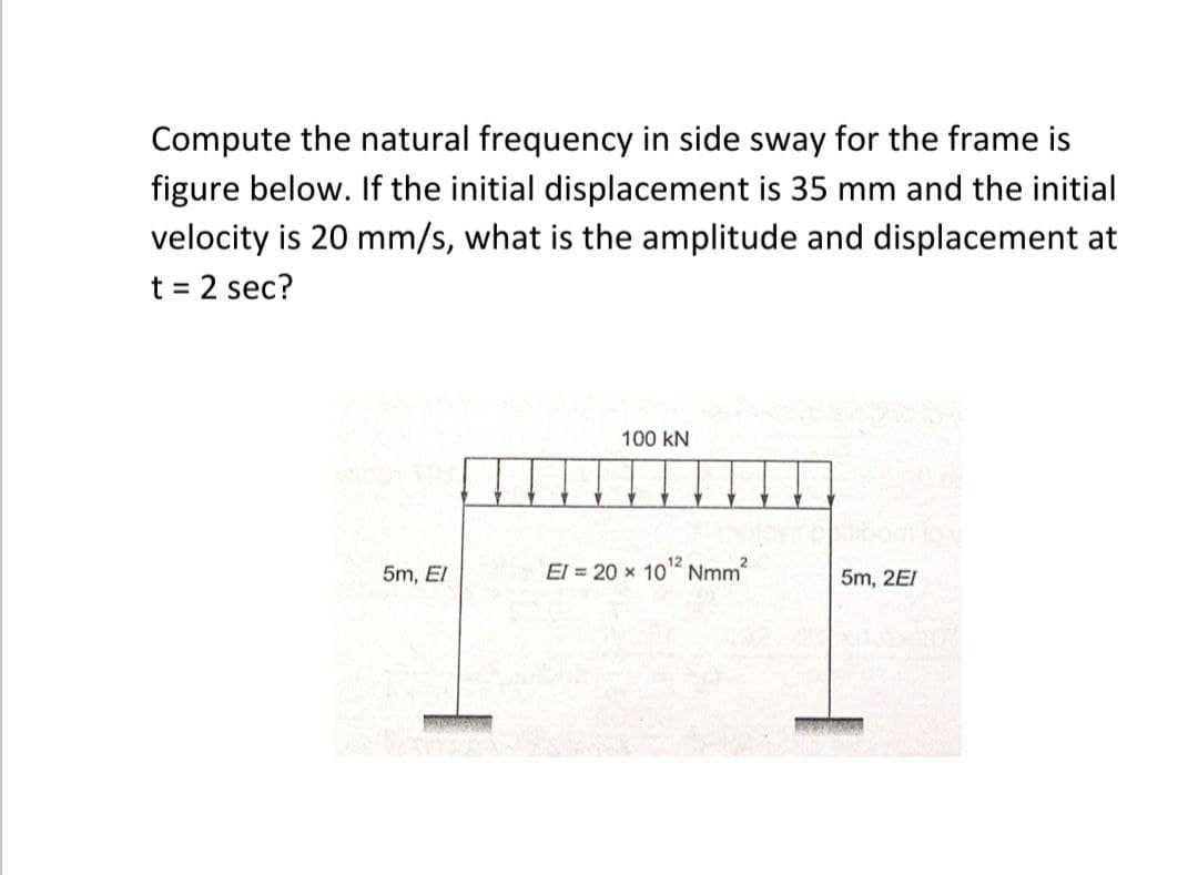 Compute the natural frequency in side sway for the frame is
figure below. If the initial displacement is 35 mm and the initial
velocity is 20 mm/s, what is the amplitude and displacement at
t = 2 sec?
%3D
100 kN
5m, El
El = 20 x 10 Nmm
5m, 2EI
