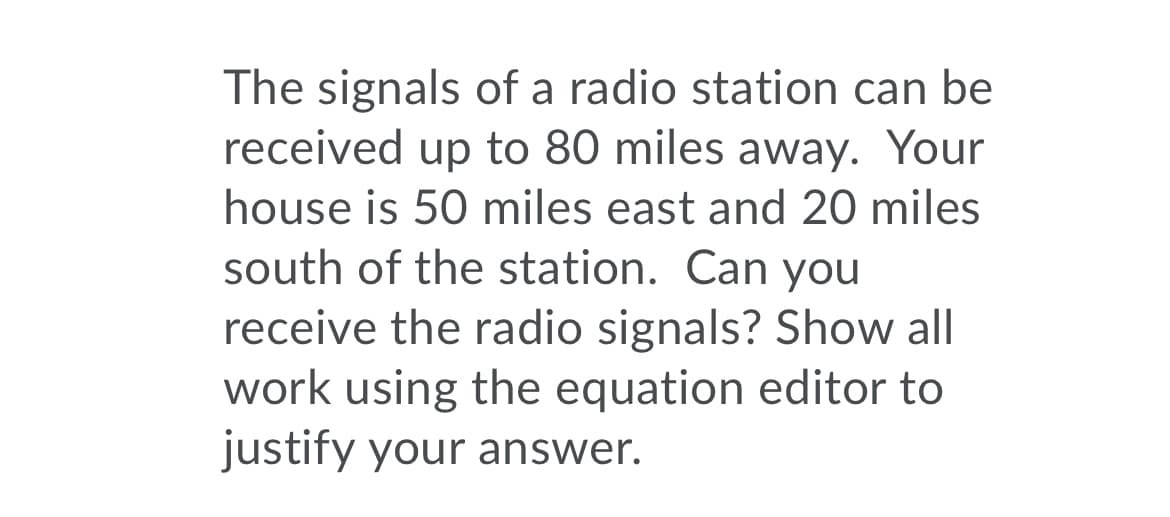 The signals of a radio station can be
received up to 80 miles away. Your
house is 50 miles east and 20 miles
south of the station. Can you
receive the radio signals? Show all
work using the equation editor to
justify your answer.
