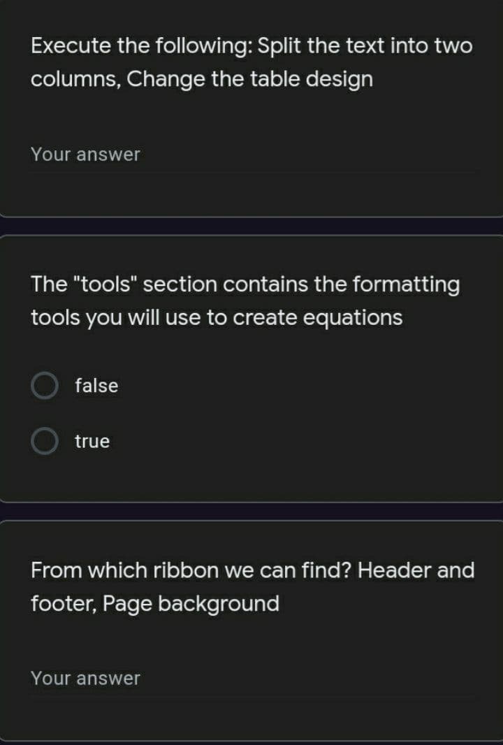 Execute the following: Split the text into two
columns, Change the table design
Your answer
The "tools" section contains the formatting
tools you will use to create equations
false
true
From which ribbon we can find? Header and
footer, Page background
Your answer
