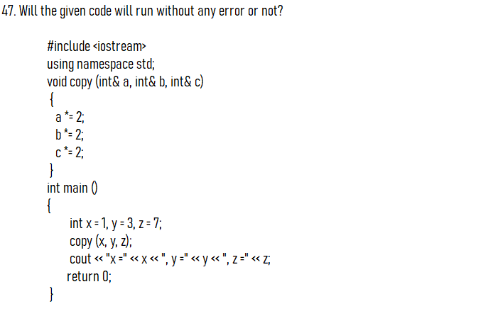 47. Will the given code will run without any error or not?
#include <iostream>
using namespace std;
void copy (int& a, int& b, int& c)
{
a *= 2;
b*= 2;
c*= 2;
}
int main ()
{
int x = 1, y = 3, z = 7;
соpy (x, у, 2);
cout « "x =" « x « ", y =" « y « ", z =" <« Z;
return 0;
}
