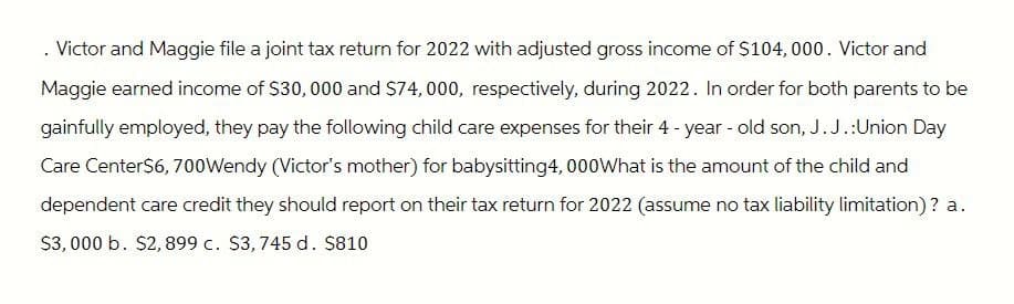 . Victor and Maggie file a joint tax return for 2022 with adjusted gross income of $104,000. Victor and
Maggie earned income of $30,000 and $74,000, respectively, during 2022. In order for both parents to be
gainfully employed, they pay the following child care expenses for their 4-year-old son, J.J.:Union Day
Care Center$6,700Wendy (Victor's mother) for babysitting4, 000What is the amount of the child and
dependent care credit they should report on their tax return for 2022 (assume no tax liability limitation)? a.
$3,000 b. $2,899 c. $3, 745 d. $810