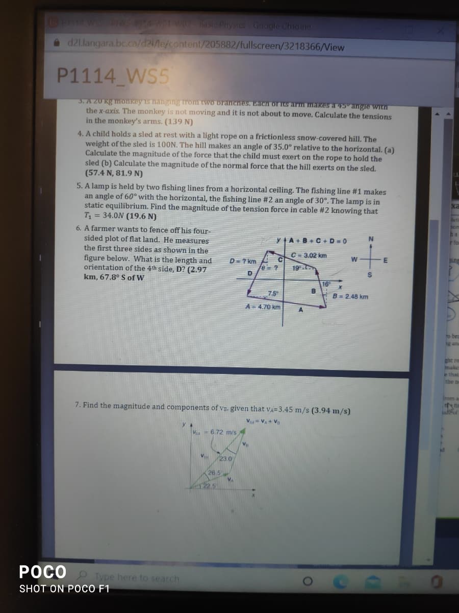 13PH14 WSS PYS4WO WO2 Basic Physics Google Chiome
a d21.langara.bc.ca/d21/Me/content/205882/fullscreen/3218366/View
P1114 WS5
3. A 20 kg monkey is hangimg rom two branches. Each of its arm makes a 45" angre witn
the x-axis. The monkey is not moving and it is not about to move. Calculate the tensions
in the monkey's arms. (139 N)
4. A child holds a sled at rest with a light rope on a frictionless snow-covered hill. The
weight of the sled is 100N. The hill makes an angle of 35.0° relative to the horizontal. (a)
Calculate the magnitude of the force that the child must exert on the rope to hold the
sled (b) Calculate the magnitude of the normal force that the hill exerts on the sled.
(57.4 N, 81.9 N)
5. A lamp is held by two fishing lines from a horizontal ceiling. The fishing line #1 makes
an angle of 60° with the horizontal, the fishing line #2 an angle of 30°. The lamp is in
static equilibrium. Find the magnitude of the tension force in cable #2 knowing that
T = 34.0N (19.6 N)
6. A farmer wants to fence off his four-
sided plot of flat land. He measures
the first three sides as shown in the
ha
YA+B+ C+D=0
C - 3.02 km
figure below. What is the length and
orientation of the 4th side, D? (2.97
km, 67.8° S of W
D=7 km
E
19.
16
B
75°
B= 2,48 km
A= 4.70 km
to bra
hg and
ght ra
make
ethat
the ne
Irom a
7. Find the magnitude and components of vE. given that VA=3.45 m/s (3.94 m/s)
V = VA + V
V = 6.72 m/s
23.0
26 5
122.5
POCO O Type here to search
SHOT ON POCO F1
