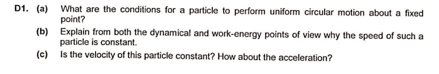 D1. (a)
What are the conditions for a particle to perform uniform circular motion about a fixed
point?
(b) Explain from both the dynamical and work-energy points of view why the speed of such a
particle is constant.
Is the velocity of this particle constant? How about the acceleration?
(c)
