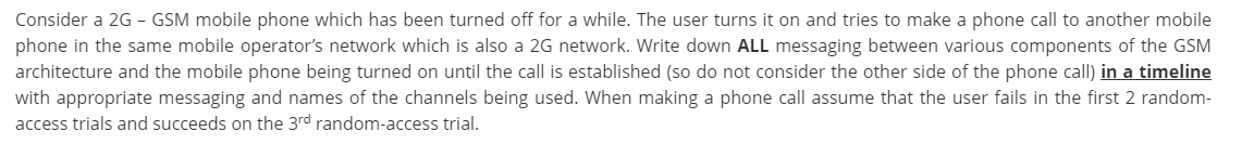 Consider a 2G - GSM mobile phone which has been turned off for a while. The user turns it on and tries to make a phone call to another mobile
phone in the same mobile operator's network which is also a 2G network. Write down ALL messaging between various components of the GSM
architecture and the mobile phone being turned on until the call is established (so do not consider the other side of the phone call) in a timeline
with appropriate messaging and names of the channels being used. When making a phone call assume that the user fails in the first 2 random-
access trials and succeeds on the 3rd random-access trial.
