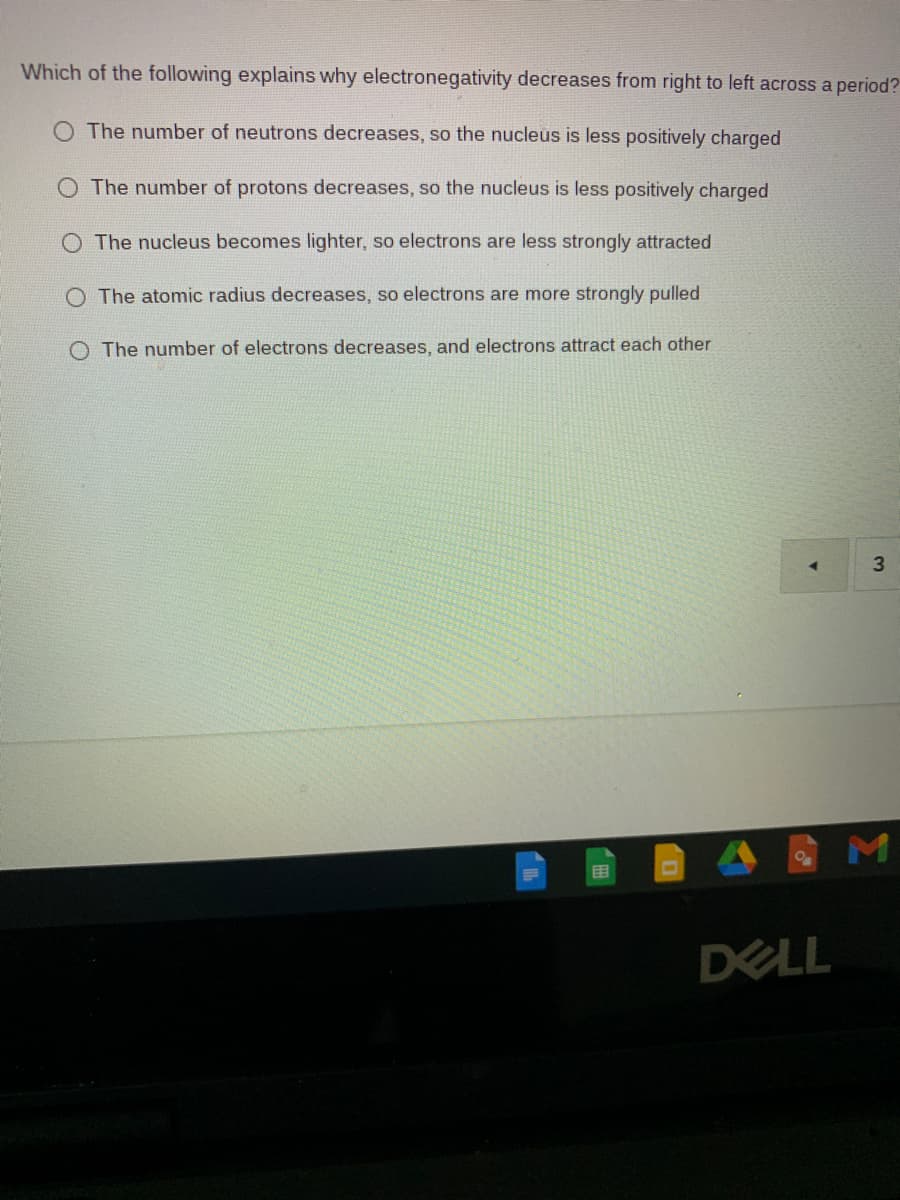 Which of the following explains why electronegativity decreases from right to left across a period?
O The number of neutrons decreases, so the nucleus is less positively charged
O The number of protons decreases, so the nucleus is less positively charged
The nucleus becomes lighter, so electrons are less strongly attracted
The atomic radius decreases, so electrons are more strongly pulled
O The number of electrons decreases, and electrons attract each other
3
DELL
