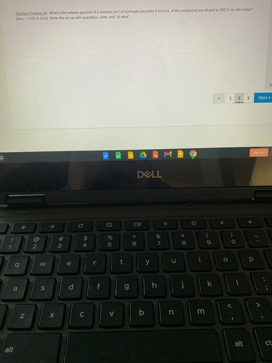 Practice Problem #2: What is the volume percent of a solution (v/v) of hydrogen peroxide if 10.0 mL of the compound are diluted to 333.3 mL with water?
(Ans. - 3.00 % (v/v)} Write the set up with quantities, units, and "of what".
1
3
Next
Sign out
DELL
Ce
23
2$
%
&
6
7
8
e
y
W
S
C
V
alt
ct
alt
