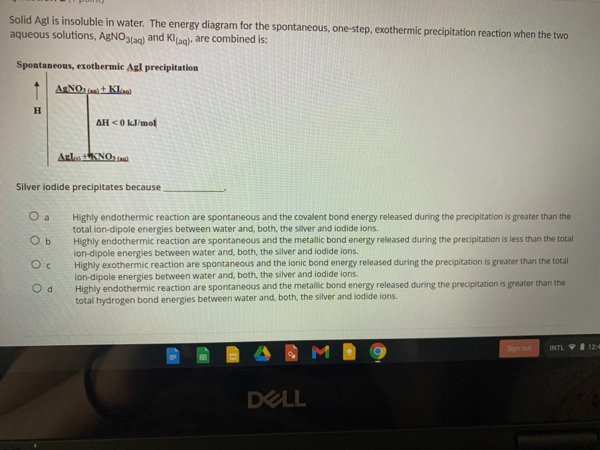 Solid Agl is insoluble in water. The energy diagram for the spontaneous, one-step, exothermic precipitation reaction when the two
aqueous solutions, AGNO3(ag) and Kl(ag), are combined is:
Spontaneous, exothermic AgI precipitation
T AGNO3 (a0) + KLa)
H.
AH <0 kJ/mol
Aglo tKNO3 (a0a)
Silver iodide precipitates because
O a
Highly endothermic reaction are spontaneous and the covalent bond energy released during the precipitation is greater than the
total ion-dipole energies between water and, both, the silver and iodide ions.
Highly endothermic reaction are spontaneous and the metallic bond energy released during the precipitation is less than the total
ion-dipole energies between water and, both, the silver and iodide ions.
Highly exothermic reaction are spontaneous and the ionic bond energy released during the precipitation is greater than the total
ion-dipole energies between water and, both, the silver and iodide ions.
Highly endothermic reaction are spontaneous and the metallic bond energy released during the precipitation is greater than the
total hydrogen bond energies between water and, both, the silver and iodide ions.
O d
Sign out
I 12:4
INTL
DELL

