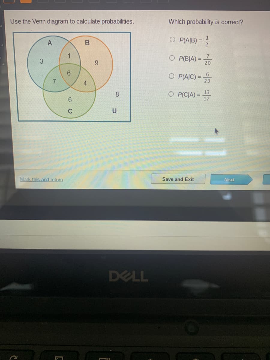 Use the Venn diagram to calculate probabilities.
Which probability is correct?
O P(A|B) = =
A
B
7
O P(B|A) =
9.
20
6.
O P(AJC) =
7.
4
23
O P(CIA) = 17
13
%3D
8
U
Mark this and return
Save and Exit
Next
DELL
1-
3.
