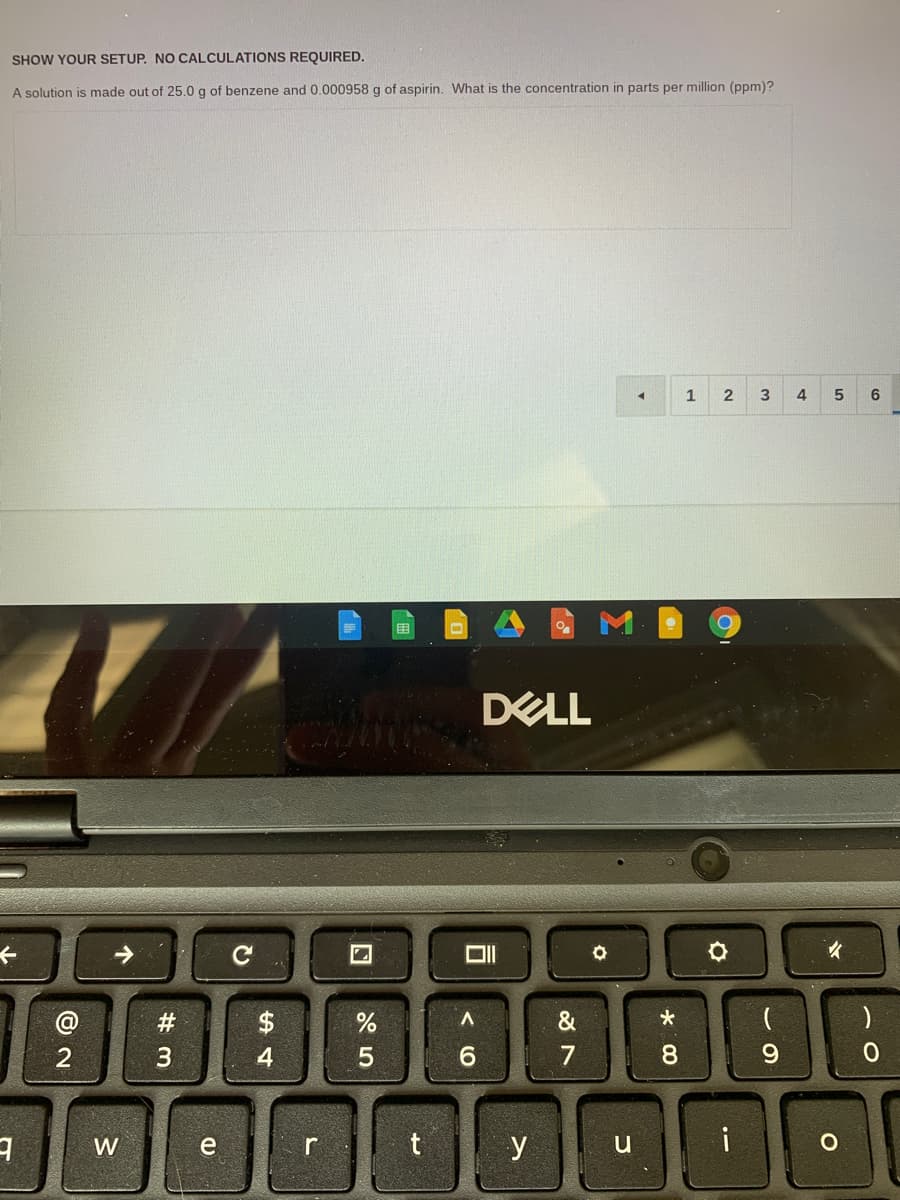 SHOW YOUR SETUP. NO CALCULATIONS REQUIRED.
A solution is made out of 25.0 g of benzene and 0.000958 g of aspirin. What is the concentration in parts per million (ppm)?
1
4
6
DELL
#3
$
*
4
7
8.
9.
y
i
W

