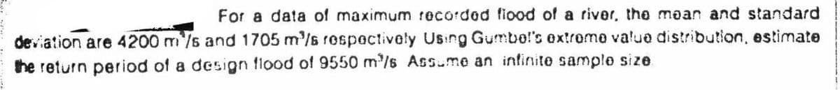 For a data of maximum recorded fiood of a river, the mean and standard
deviation are 4200 m/s and 1705 m'/s rospectively Using Gumbel's extreme value distribution, estimate
the return period of a design flood of 9550 m/s Assume an infinite sample size.
