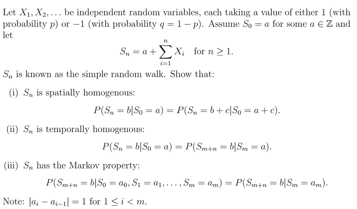 Let X₁, X₂,... be independent random variables, each taking a value of either 1 (with
probability p) or -1 (with probability q = 1 − p). Assume So = a for some a € Z and
let
Sn is known as the simple random walk. Show that:
(i) Sn is spatially homogenous:
(ii) Sn is temporally homogenous:
Sn = a + X₁ for n ≥ 1.
Note: |ai-ai-1|
(iii) Sn has the Markov property:
=
n
P(Sn = b|So = a) = P(Sn = b + c|So = a + c).
i=1
P(Sn = b|So = a) = P(Sm+n = b|Sm = a).
P(Sm+nb|So ao, S₁ = a₁,..., Sm=am) = P(Sm+n=b|Sm= am).
=
1 for 1 < i <m.