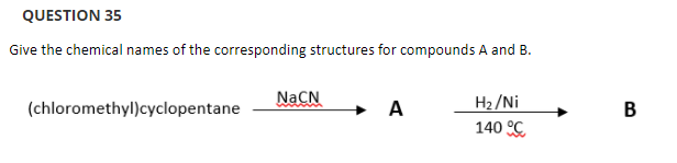 QUESTION 35
Give the chemical names of the corresponding structures for compounds A and B.
NaCN
H2/Ni
140 C
(chloromethyl)cyclopentane
A
B
