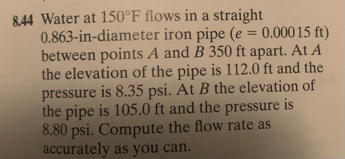 8,44 Water at 150°F flows in a straight
0.863-in-diameter iron pipe (e = 0.00015 ft)
between points A and B 350 ft apart. At A
the elevation of the pipe is 112.0 ft and the
pressure is 8.35 psi. At B the elevation of
the pipe is 105.0 ft and the pressure is
8.80 psi. Compute the flow rate as
accurately as you can.
%3D
