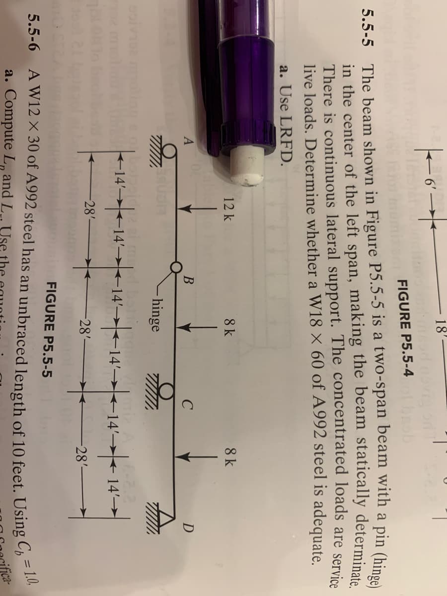 |6▬▬▬
FIGURE P5.5-4
brob
5.5-5 The beam shown in Figure P5.5-5 is a two-span beam with a pin (hinge)
in the center of the left span, making the beam statically determinate.
There is continuous lateral support. The concentrated loads are service
live loads. Determine whether a W18 X 60 of A992 steel is adequate.
a. Use LRFD.
A
O
12 k
-28'-
18'
B
✈
8 k
- hinge
←14--14--14--14-14-1
-28'-
с
FIGURE P5.5-5
8 k
-28'-
14'-
D
5.5-6 A W12 X 30 of A992 steel has an unbraced length of 10 feet. Using C=1.0,
a. Compute L and L.. Use the