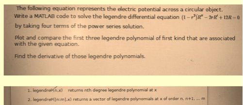 The following equation represents the electric potential across a circular object.
Write a MATLAB code to solve the legendre differential equation (1-R-2R+12R-0
by taking four terms of the power series solution.
Plot and compare the first three legendre polynomial of first kind that are associated
with the given equation.
Find the derivative of those legendre polynomials.
1. legendrep(n.x) returns nth degree legendre polynomial at x
2. legendreP([n:m].x) returns a vector of legendre polynomials at x of order n. n+1.... m