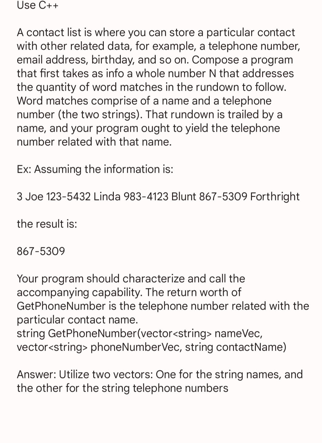 Use C++
A contact list is where you can store a particular contact
with other related data, for example, a telephone number,
email address, birthday, and so on. Compose a program
that first takes as info a whole number N that addresses
the quantity of word matches in the rundown to follow.
Word matches comprise of a name and a telephone
number (the two strings). That rundown is trailed by a
name, and your program ought to yield the telephone.
number related with that name.
Ex: Assuming the information is:
3 Joe 123-5432 Linda 983-4123 Blunt 867-5309 Forthright
the result is:
867-5309
Your program should characterize and call the
accompanying capability. The return worth of
GetPhoneNumber is the telephone number related with the
particular contact name.
string GetPhone Number(vector<string> nameVec,
vector<string> phoneNumberVec, string contactName)
Answer: Utilize two vectors: One for the string names, and
the other for the string telephone numbers