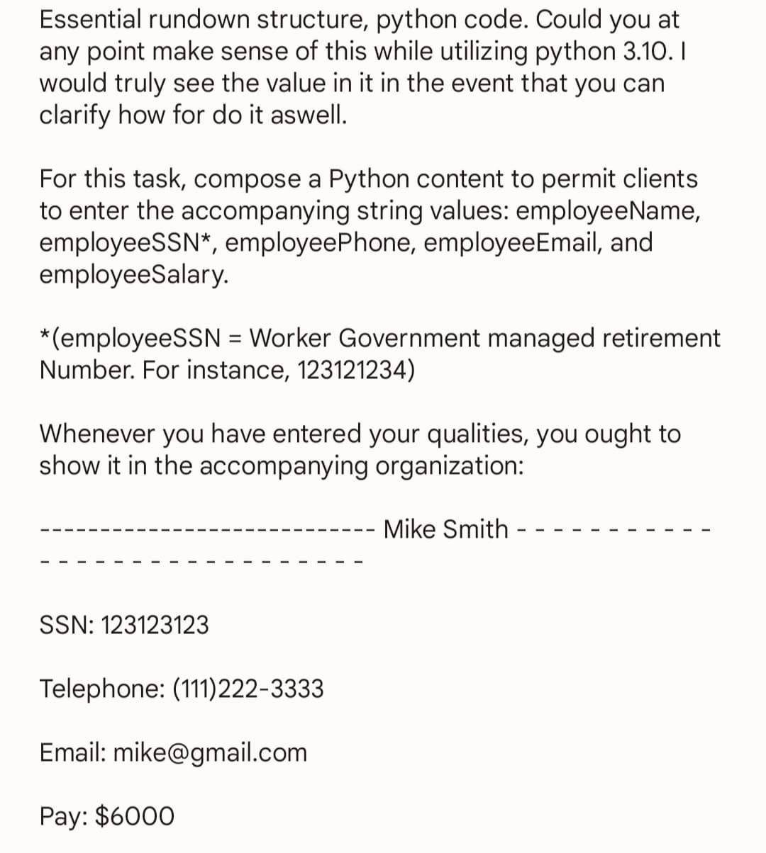 Essential rundown structure, python code. Could you at
any point make sense of this while utilizing python 3.10.1
would truly see the value in it in the event that you can
clarify how for do it aswell.
For this task, compose a Python content to permit clients
to enter the accompanying string values: employeeName,
employeeSSN*, employeePhone, employeeEmail, and
employeeSalary.
*(employeeSSN = Worker Government managed retirement
Number. For instance, 123121234)
Whenever you have entered your qualities, you ought to
show it in the accompanying organization:
SSN: 123123123
Telephone: (111)222-3333
Email: mike@gmail.com
Pay: $6000
Mike Smith -