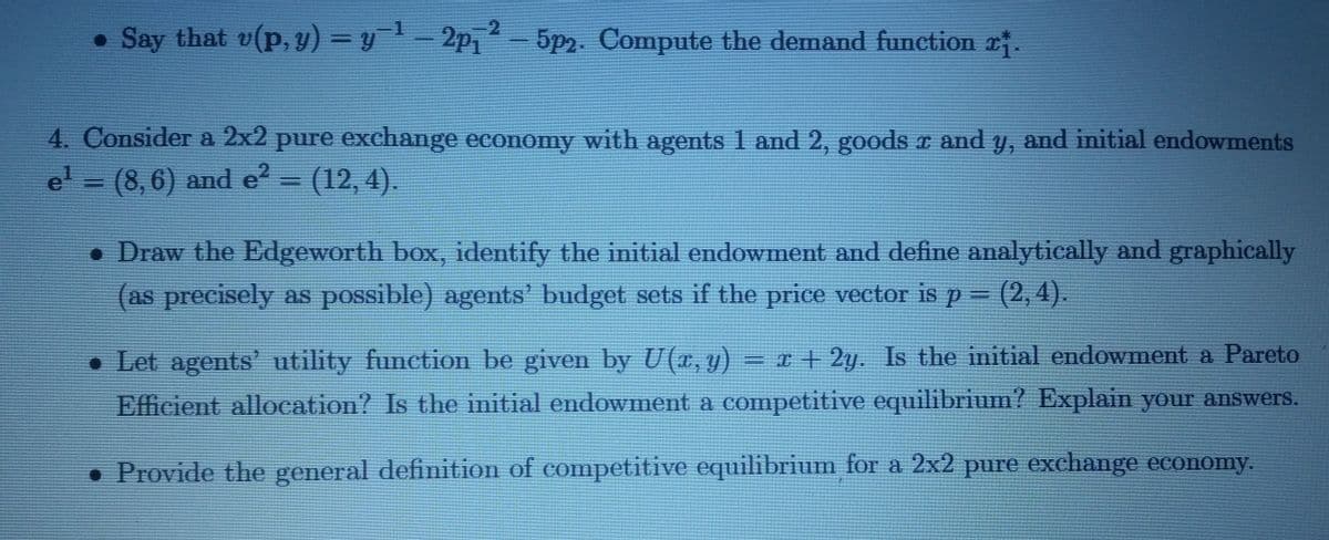 ● Say that v(p, y) = y ¹ - 2p₁² - 5p2. Compute the demand function 2.
2P1
-2
4. Consider a 2x2 pure exchange economy with agents 1 and 2, goods x and y, and initial endowments
e¹ = (8,6) and e² = (12, 4).
• Draw the Edgeworth box, identify the initial endowment and define analytically and graphically
(as precisely as possible) agents' budget sets if the price vector is p = (2,4).
Let agents' utility function be given by U(x, y) = x + 2y. Is the initial endowment a Pareto
Efficient allocation? Is the initial endowment a competitive equilibrium? Explain your answers.
. Provide the general definition of competitive equilibrium for a 2x2 pure exchange economy.
●