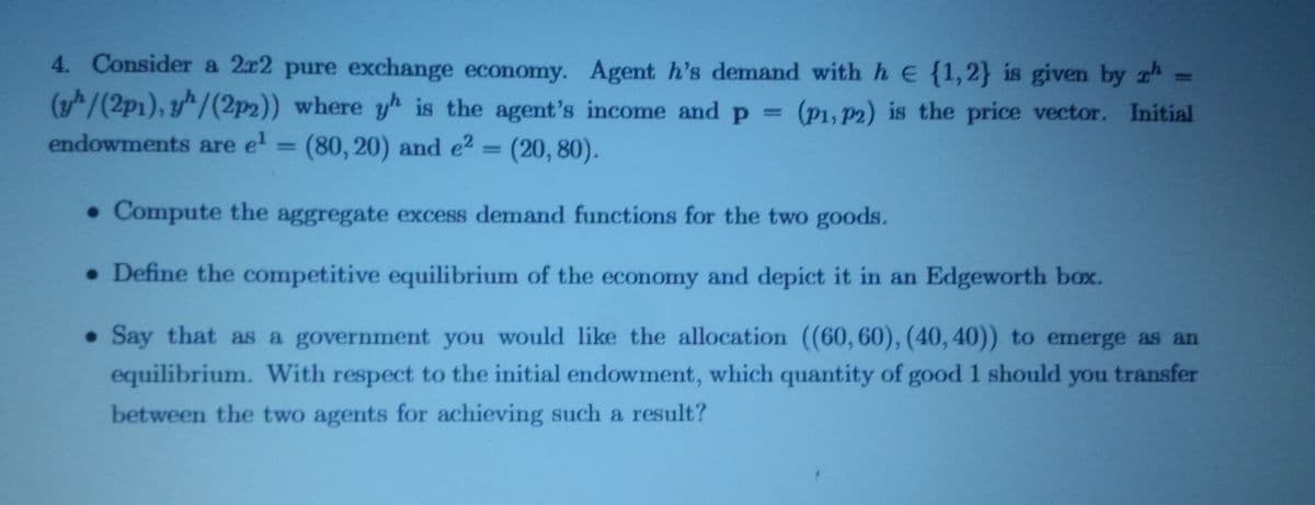 4. Consider a 2x2 pure exchange economy. Agent h's demand with h E {1,2} is given by th=
(yh/(2p1), yh/(2p2)) where yh is the agent's income and p = (p1, p2) is the price vector. Initial
endowments are e¹ = (80, 20) and e²
(80, 20) and e² = (20, 80).
. Compute the aggregate excess demand functions for the two goods.
• Define the competitive equilibrium of the economy and depict it in an Edgeworth box.
. Say that as a government you would like the allocation ((60,60), (40, 40)) to emerge as an
equilibrium. With respect to the initial endowment, which quantity of good 1 should you transfer
between the two agents for achieving such a result?