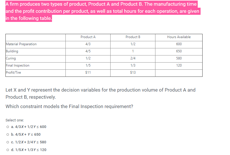 A firm produces two types of product, Product A and Product B. The manufacturing time
and the profit contribution per product, as well as total hours for each operation, are given
in the following table.
Product A
Product B
Hours Available
Material Preparation
4/3
1/2
600
Building
4/5
1
650
Curing
Final Inspection
1/2
2/4
580
1/5
1/3
120
Profit/Tire
$11
$13
Let X and Y represent the decision variables for the production volume of Product A and
Product B, respectively.
Which constraint models the Final Inspection requirement?
Select one:
O a. 4/3X+ 1/2Y< 600
o b. 4/5X+ Y < 650
O c. 1/2X+ 2/4Ys 580
o d. 1/5X+ 1/3Ys 120
