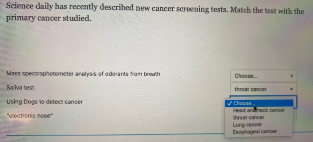 Science daily has recently described new cancer screening tests. Match the test with the
primary cancer studied.
Mass spectrophotometer analysis of odorants from breath
Choose...
Saliva test
throat cancer
Using Dogs to detect cancer
v Choose..
Head anneck cancer
"electronic nose"
throat cancer
Lung cancer
Esophageal cancer
