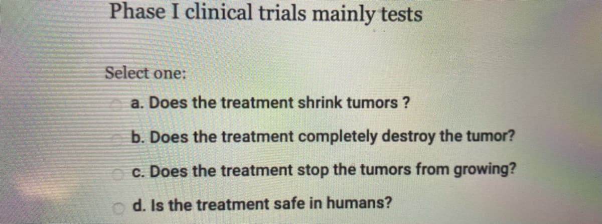 Phase I clinical trials mainly tests
Select one:
a. Does the treatment shrink tumors ?
b. Does the treatment completely destroy the tumor?
O c. Does the treatment stop the tumors from growing?
o d. Is the treatment safe in humans?
