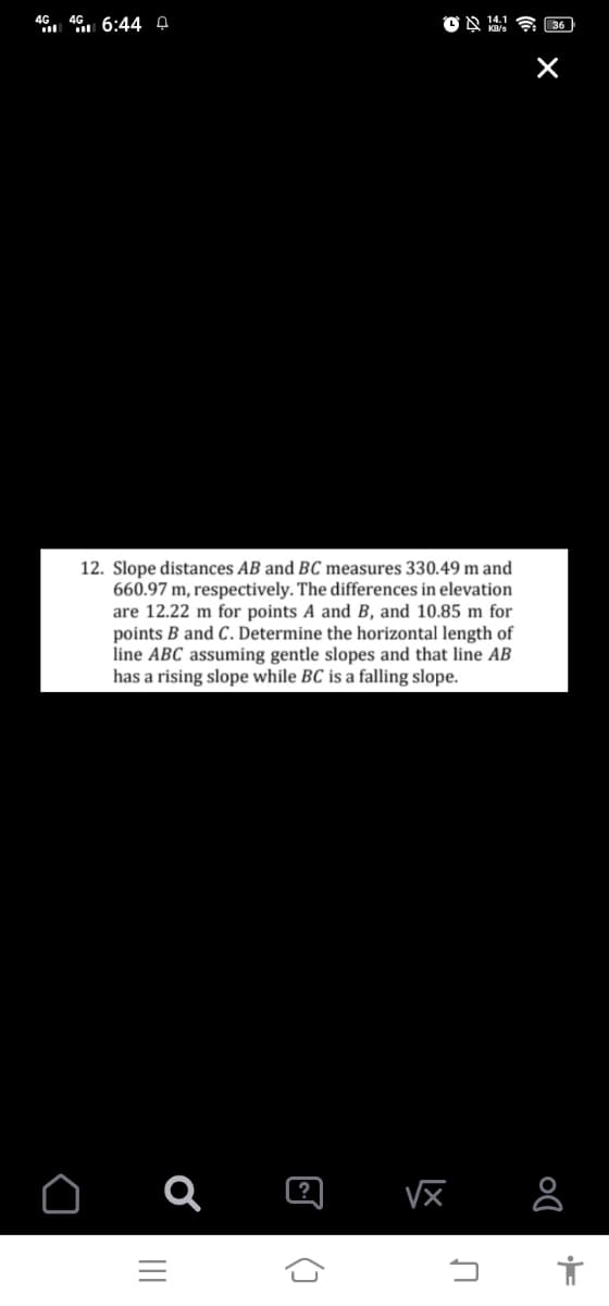 46.. 4 6:44 4
12. Slope distances AB and BC measures 330.49 m and
660.97 m, respectively. The differences in elevation
are 12.22 m for points A and B, and 10.85 m for
points B and C. Determine the horizontal length of
line ABC assuming gentle slopes and that line AB
has a rising slope while BC is a falling slope.
