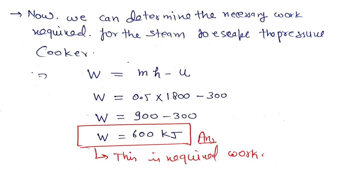 Can determine the neceyarg work
voquivod. for the steam do eseape the pressuve
Now,
we
Cooker:
m h - u
O.5 X 180o
300
W = go -300
600 KJ
Ans
L> This in noquinod coork.
W
Workr
