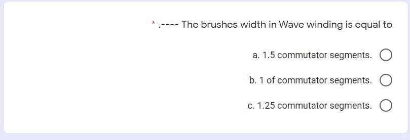 The brushes width in Wave winding is equal to
a. 1.5 commutator segments.
b. 1 of commutator segments.
c. 1.25 commutator segments.
