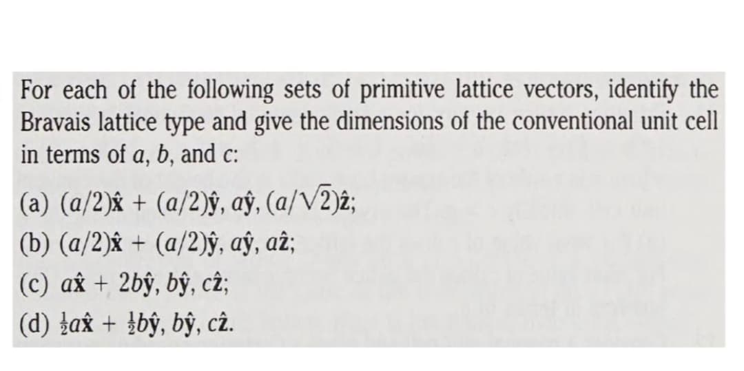 For each of the following sets of primitive lattice vectors, identify the
Bravais lattice type and give the dimensions of the conventional unit cell
in terms of a, b, and c:
(a) (a/2)& + (a/2)§, ay, (a/V2)2;
(b) (a/2)âx + (a/2)ŷ, aỹ, aĉ;
(c) ax + 2bŷ, bŷ, c2;
(d) ļax + }bŷ, bŷ, cê.
