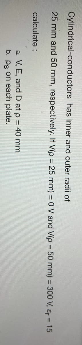 Cylindrical-conductors has inner and outer radii of
25 mm and 50 mm, respectively. If V(p = 25 mm) = 0 V and V(p = 50 mm) = 300 V, ɛr = 15
%3D
calculate :
a. V, E, and D at p = 40 mm
b. Ps on each plate.
%3D
