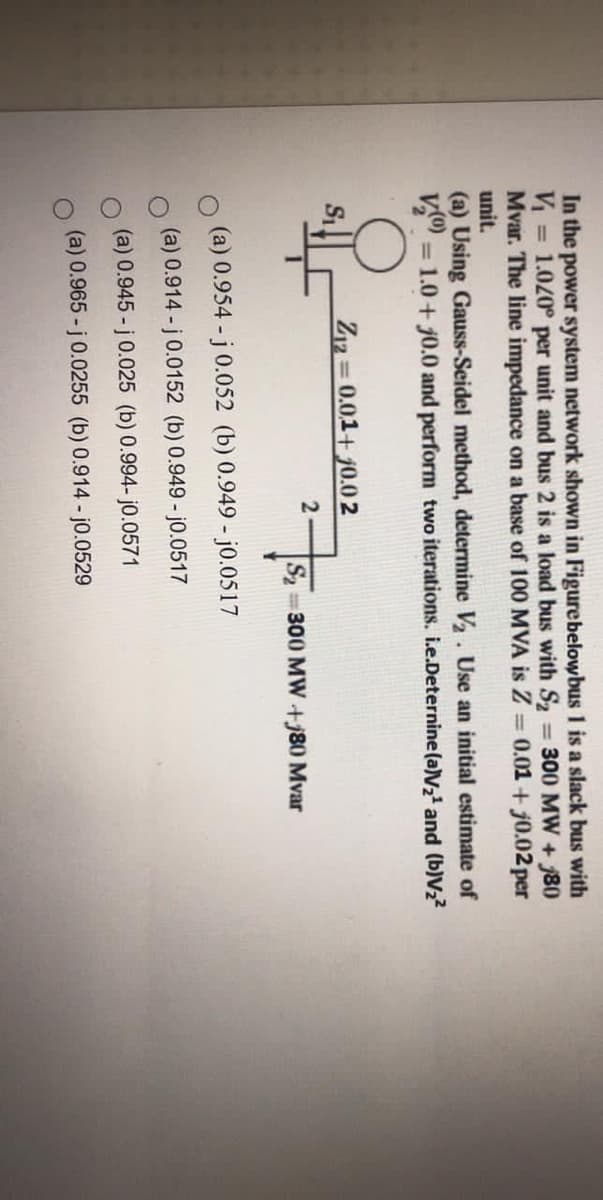 In the power system network shown in Figurebelowbus 1 is a slack bus with
V = 1.020° per unit and bus 2 is a load bus with S2 300 MW + 80
Mvar. The line impedance on a base of 100 MVA is Z = 0.01 + j0.02 per
%3D
unit.
(a) Using Gauss-Seidel method, determine V. Use an initial estimate of
= 1.0 + j0.0 and perform two iterations. i.e.Deternine(a)V2 and (b)V½?
Z12 = 0.01+ j0.0 2
2
S2 300 MW+80 Mvar
(a) 0.954 - j0.052 (b) 0.949 - j0.0517
(a) 0.914 - j0.0152 (b) 0.949 - j0.0517
(a) 0.945 - j0.025 (b) 0.994- j0.0571
(a) 0.965 - j0.0255 (b) 0.914 - j0.0529
