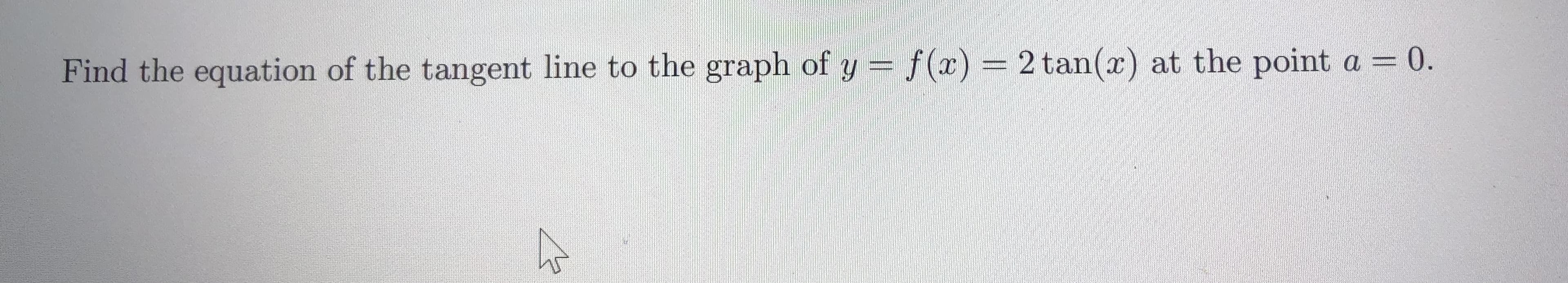 Find the equation of the tangent line to the graph of y = f(x) = 2 tan(x) at the point a = 0.
