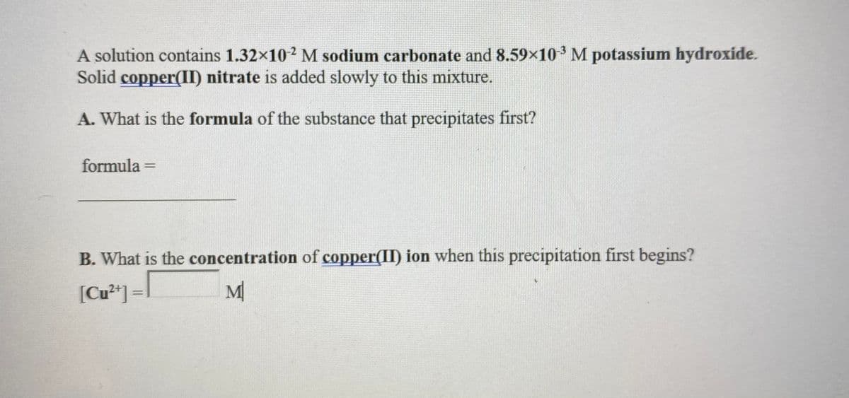 A solution contains 1.32x102 M sodium carbonate and 8.59x10 M potassium hydroxide.
Solid copper(II) nitrate is added slowly to this mixture.
A. What is the formula of the substance that precipitates first?
formula =
%3D
B. What is the concentration of copper(II) ion when this precipitation first begins?
[Cu²*] =l
M
