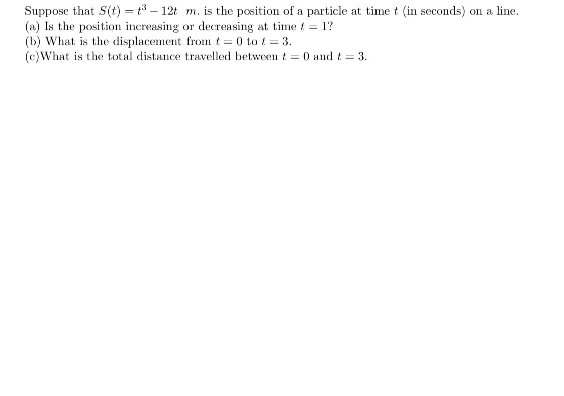 ---

**Particle Motion Analysis**

Consider the function \( S(t) = t^3 - 12t \) meters, representing the position \( S \) of a particle at time \( t \) (in seconds) on a line.

**Tasks:**

1. **Determine Velocity at \( t = 1 \):**
   - **Question:** Is the position increasing or decreasing at time \( t = 1 \)?
   - **Method:** Calculate the derivative \( S'(t) \) to find the velocity at \( t = 1 \).

2. **Calculate Displacement from \( t = 0 \) to \( t = 3 \):**
   - **Question:** What is the displacement from \( t = 0 \) to \( t = 3 \)?
   - **Method:** Evaluate \( S(3) - S(0) \).

3. **Determine Total Distance Traveled from \( t = 0 \) to \( t = 3 \):**
   - **Question:** What is the total distance traveled between \( t = 0 \) and \( t = 3 \)?
   - **Method:** Identify intervals of motion direction changes by solving \( S'(t) = 0 \), then evaluate and sum the absolute values of position changes over each interval.

**Detailed Steps and Explanations:**

(a) **Is the position increasing or decreasing at time \( t = 1 \)?**
   - To determine whether the position is increasing or decreasing, calculate the velocity:
     \[
     S'(t) = 3t^2 - 12
     \]
     Evaluate \( S'(1) \):
     \[
     S'(1) = 3(1)^2 - 12 = 3 - 12 = -9
     \]
     Since \( S'(1) < 0 \), the position is decreasing at \( t = 1 \).

(b) **What is the displacement from \( t = 0 \) to \( t = 3 \)?**
   - Displacement is the difference in position from the start to the end time.
     \[
     S(0) = (0)^3 - 12(0) = 0
     \]
     \[
     S(3) = (3)^3 - 12(3) = 27 - 36 = -9
     \]
     Displacement