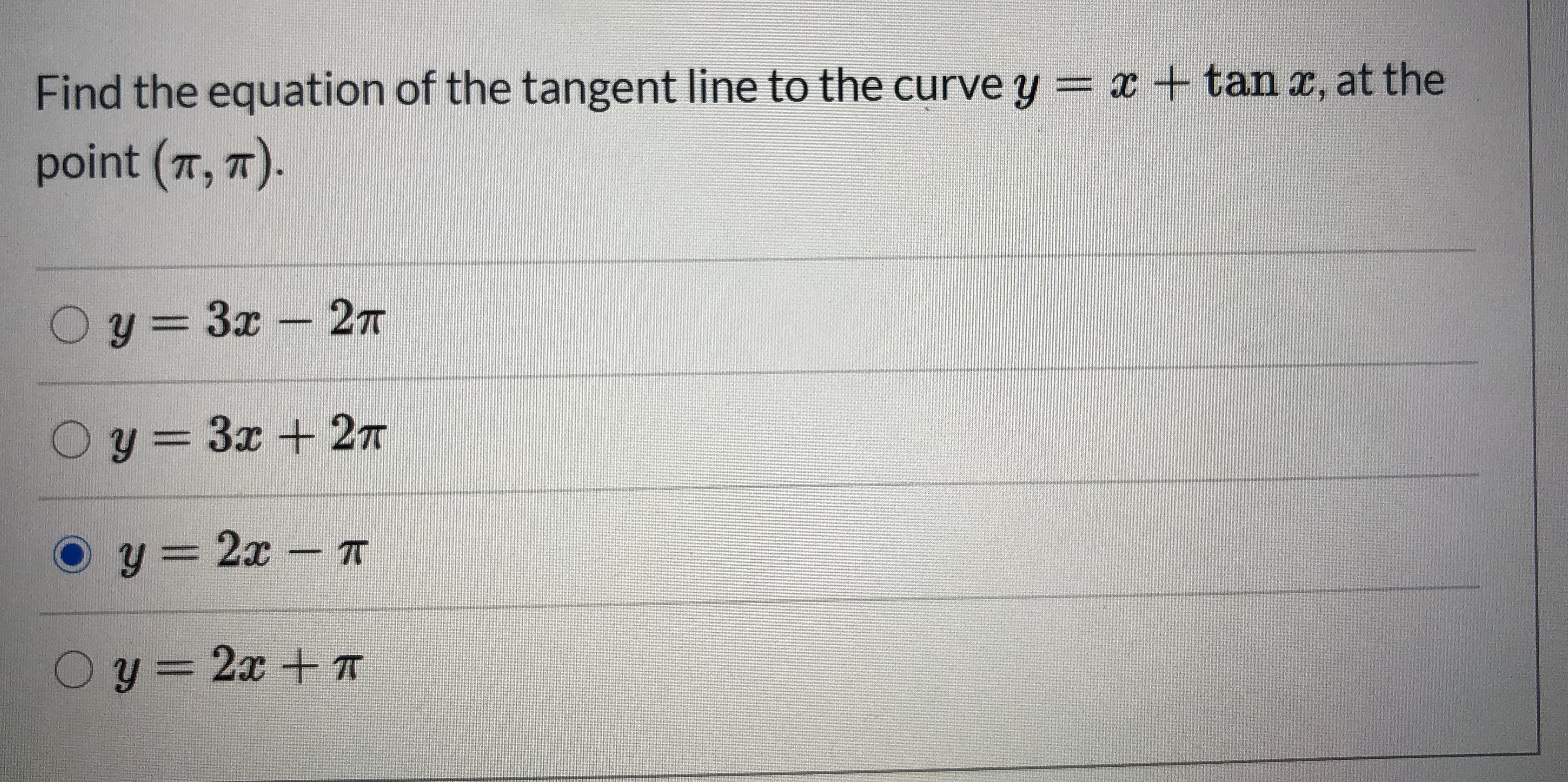 ### Tangent Line Problem

**Problem Statement:**

Find the equation of the tangent line to the curve \( y = x + \tan x \) at the point \( (\pi, \pi) \).

**Answer Options:**
1. \( y = 3x - 2\pi \)
2. \( y = 3x + 2\pi \)
3. \( y = 2x - \pi \) <input type="radio" checked="checked">
4. \( y = 2x + \pi \)

**Detailed Explanation:**

To find the equation of the tangent line to the curve \( y = x + \tan x \) at the given point, we follow these steps:

1. **Find the Derivative:**
   The first derivative of the function \( y = x + \tan x \) with respect to \( x \) is given by:
   \[
   \frac{dy}{dx} = \frac{d}{dx}(x) + \frac{d}{dx}(\tan x) = 1 + \sec^2 x
   \]

2. **Evaluate the Derivative at \( x = \pi \):**
   \[
   \frac{dy}{dx} \bigg|_{x = \pi} = 1 + \sec^2 (\pi)
   \]
   Since \( \sec(\pi) = -1 \), we have \( (\sec(\pi))^2 = 1\):
   \[
   \frac{dy}{dx} \bigg|_{x = \pi} = 1 + 1 = 2
   \]
   Therefore, the slope (m) of the tangent line at \( x = \pi \) is 2.

3. **Point-Slope Form of the Tangent Line:**
   The point-slope form of a line is given by:
   \[
   y - y_1 = m(x - x_1)
   \]
   Substituting \( m = 2 \) and the point \( (\pi, \pi) \):
   \[
   y - \pi = 2(x - \pi)
   \]
   Simplifying this equation, we get:
   \[
   y - \pi = 2x - 2\pi
   \]
   \[
   y = 2x - \